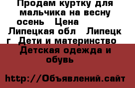Продам куртку для мальчика на весну-осень › Цена ­ 1 200 - Липецкая обл., Липецк г. Дети и материнство » Детская одежда и обувь   